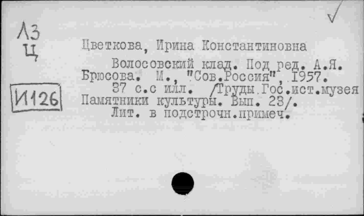 ﻿Цветкова, Ирина Константиновна
Волособский клад. Под ред. А.Я. Брюсова. М., "Сов.Россия”,.1957.
37 с.с илл. /Труды,Гос.ист.музея Памятники культуры. Выл. 23/.
Лит. в подстрочн.примеч.